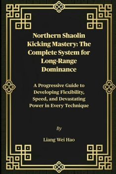 Northern Shaolin Kicking Mastery: The Complete System for Long-Range Dominance: A Progressive Guide to Developing Flexibility, Speed, and Devastating Power in Every Technique