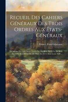 Recueil Des Cahiers Généraux Des Trois Ordres Aux États-Généraux: D'Orléans En 1560, Sous Charles Ix.; De Blois En 1576, De Blois En 1588, Sous Henri ... En 1614, Sous Louis XIII ...