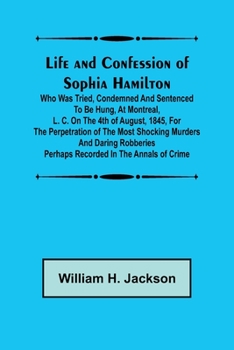 Life and Confession of Sophia Hamilton; Who was Tried, Condemned and Sentenced to be Hung, at Montreal, L. C. on the 4th of August, 1845, for the Perpetration of the Most Shocking Murders and Daring R