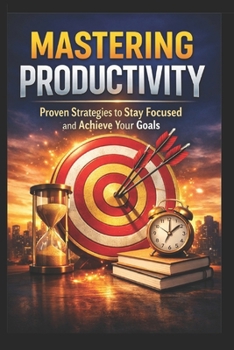 Mastering Productivity: Proven Strategies to Stay Focused and Achieve Your Goals