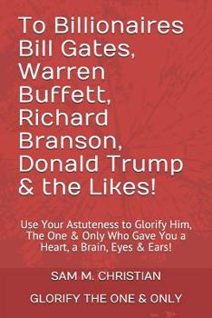 To Billionaires Bill Gates, Warren Buffett, Richard Branson, Donald Trump & the Likes!: Use Your Astuteness to Glorify Him, The One & Only Who Gave You a Heart, a Brain, Eyes & Ears!