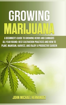 Growing Marijuana: A Beginner's Guide to Growing Herbs and Cannabis All Year Round: Best cultivation practices and how to plant, maintain, harvest, and enjoy a productive garden