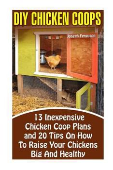 DIY Chicken Coops: 13 Inexpensive Chicken COOP Plans and 20 Tips on How to Raise Your Chickens Big and Healthy: (Backyard Chickens for Beginners, Building Ideas for Housing Your Flock, Backyard)