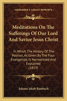 Meditations On The Sufferings Of Our Lord And Savior Jesus Christ: In Which The History Of The Passion, As Given By The Four Evangelists, Is Harmonized And Explained