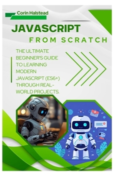 JavaScript from Scratch: The Ultimate Beginner's Guide to Learning Modern JavaScript (ES6+) Through Real-World Projects