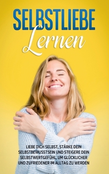 Selbstliebe lernen: Liebe dich selbst, stärke dein Selbstbewusstsein und steigere dein Selbstwertgefühl, um glücklicher und zufriedener im
