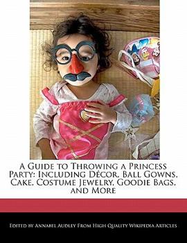 A Guide to Throwing a Princess Party : Including D?cor, Ball Gowns, Cake, Costume Jewelry, Goodie Bags, and More