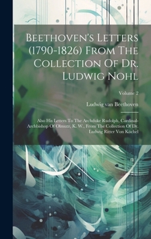 Beethoven's Letters (1790-1826) From The Collection Of Dr. Ludwig Nohl: Also His Letters To The Archduke Rudolph, Cardinal-archbishop Of Olmutz, K. ... Of Dr. Ludwig Ritter Von Köchel; Volume 2