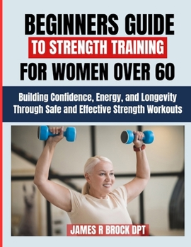 Beginners Guide To Strength Training For Women over 60: Building Confidence, Energy, and Longevity Through Safe and Effective Strength Workouts