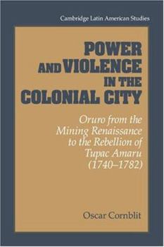 Power and Violence in the Colonial City: Oruro from the Mining Renaissance to the Rebellion of Tupac Amaru (1740-1782) - Book #76 of the Cambridge Latin American Studies
