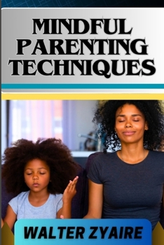 Mindful Parenting Techniques: A Complete Guide For Nurturing Harmony And Resilience In Your Child's Journey And Cultivating Emotional Intelligence A