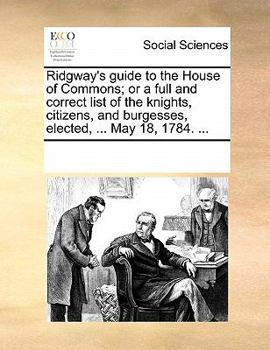 Paperback Ridgway's Guide to the House of Commons; Or a Full and Correct List of the Knights, Citizens, and Burgesses, Elected, ... May 18, 1784. ... Book