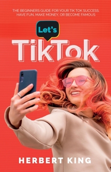 LET'S TIK TOK: The Beginners Guide For Your TikTok Success. Have Fun, Make Money, Or Become Famous.