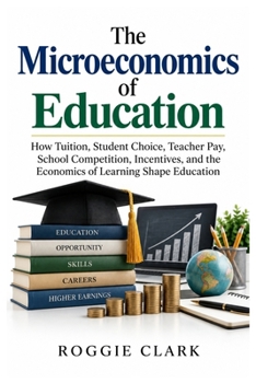 The Microeconomics of Education: How Tuition, Student Choice, Teacher Pay, School Competition, Incentives, and the Economics of Learning Shape Education