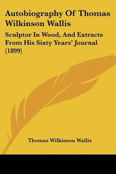 Autobiography Of Thomas Wilkinson Wallis: Sculptor In Wood, And Extracts From His Sixty Years' Journal