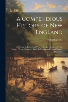 Paperback A Compendious History of New England: Exhibiting an Interesting View of the First Settlers of That Country, Their Character, Their Sufferings, and The Book