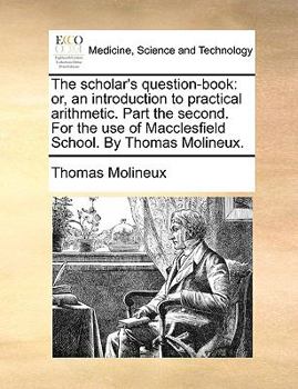 Paperback The Scholar's Question-Book: Or, an Introduction to Practical Arithmetic. Part the Second. for the Use of Macclesfield School. by Thomas Molineux. Book