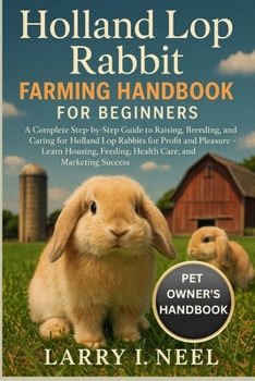 HOLLAND LOP RABBIT FARMING HANDBOOK FOR BEGINNERS: A Complete Step-by-Step Guide to Raising, Breeding, and Caring for Holland Lop Rabbits for Profit ... Feeding, Health Care, and Marketing Success.