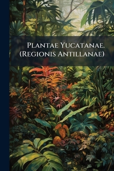 Plantæ Yucatanæ. (Regionis Antillanæ) Plants of the insular, coastal and plain regions of the peninsula of Yucatan, Mexico - Primary Source Edition
