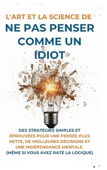L'Art Et la Science de Ne Pas Penser Comme un Idiot: Des Stratégies Simples et Éprouvées pour une Pensée Plus Nette, de Meilleures Décisions et une In