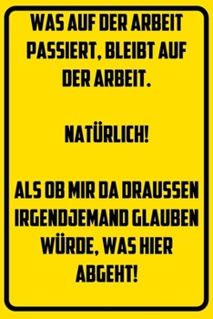 Was auf der Arbeit passiert, bleibt auf der Arbeit. Nat�rlich! Als ob mir da drau�en irgendjemand glauben w�rde, was hier abgeht!: Notizbuch - Geschenke f�r B�ro, Arbeitskollegen, Kollegen, Mitarbeite