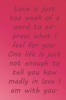 Love is just too weak of a word to express what I feel for you. One life is just not enough to tell you how madly in love I am with you.: Valentine ... 110 Pages, Soft Matte Cover, 6 x 9 In