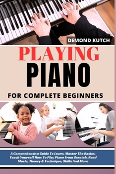 Playing Piano for Complete Beginners: A Comprehensive Guide To Learn, Master The Basics, Teach Yourself How To Play Piano From Scratch, Read Music, Th