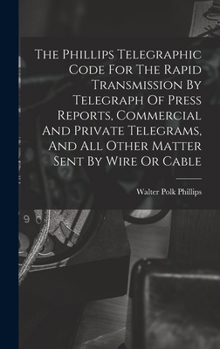 The Phillips Telegraphic Code For The Rapid Transmission By Telegraph Of Press Reports, Commercial And Private Telegrams, And All Other Matter Sent By Wire Or Cable