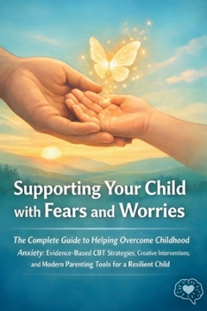 Supporting Your Child with Fears and Worries: The Complete Guide to Helping Overcome Childhood Anxiety: Evidence Based CBT Strategies, Creative ... Modern Parenting Tools for a Resilient Child