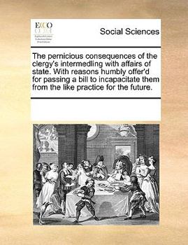The pernicious consequences of the clergy's intermedling with affairs of state. With reasons humbly offer'd for passing a bill to incapacitate them from the like practice for the future.