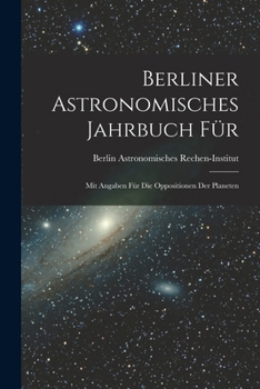 Berliner Astronomisches Jahrbuch F�r: Mit Angaben F�r Die Oppositionen Der Planeten