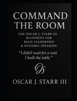 Command the Room: The Oscar J. Starr III Blueprint for Bold Leadership & Dynamic Speaking