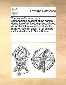 The laws of honour: or, a compendious account of the ancient derivation of all titles, dignities, offices. As well spiritual as temporal, civil or ... officers civil and military, in Great Britain