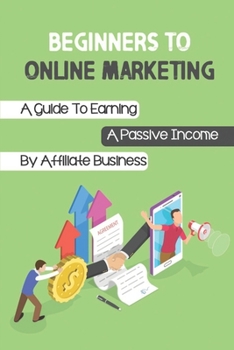 Beginners To Online Marketing: A Guide To Earning A Passive Income By Affiliate Business: Affiliate Business