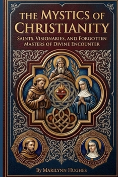 The Mystics of Christianity: Saints, Visionaries, and Forgotten Masters of Divine Encounter