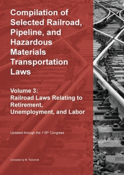 Compilation of Selected Railroad, Pipeline, and Hazardous Materials Transportation Laws Vol 3: Railroad Laws Relating to Retirement, Unemployment, and Labor