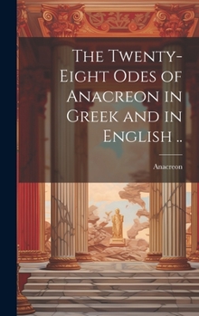 The First Twenty-Eight Odes of Anacreon: In Greek and in English and in Both Languages, in Prose As Well As in Verse: With Variorum Notes, a Grammatical Analysis and a Lexicon