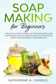 Soap Making For Beginners: A practical guide to learn the steps for making your own natural soap at home and many easy recipes to create your wonderful handmade gifts