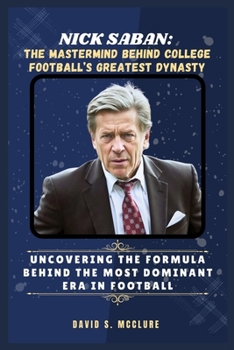 Nick Saban: The Mastermind Behind College Football’s Greatest Dynasty: Uncovering the Formula Behind the Most Dominant Era in Football