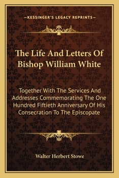 The Life And Letters Of Bishop William White: Together With The Services And Addresses Commemorating The One Hundred Fiftieth Anniversary Of His Consecration To The Episcopate