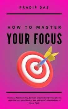 How To Master Your Focus: Increase Productivity, Sustain Growth and Development, Improve Self-Confidence, and Build Success Mindset to Grow Fast. (Life Mastery)