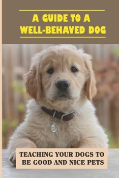 A Guide To A Well-Behaved Dog: Teaching Your Dogs To Be Good And Nice Pets: How To Completely Train Your Dog