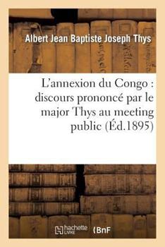 L'Annexion Du Congo: Discours Prononca(c) Par Le Major Thys Au Meeting Public Et Contradictoire: Organisa(c) Par L'Association Liba(c)Rale de Bruxelles Le 30 Janvier 1895