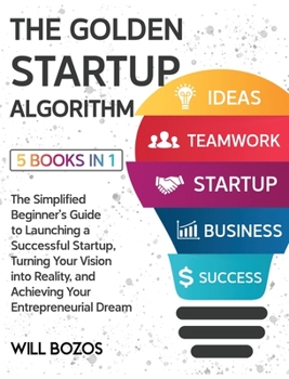 The Golden Startup Algorithm [5 Books in 1]: The Simplified Beginner's Guide to Launching a Successful Startup, Turning Your Vision into Reality, and Achieving Your Entrepreneurial Dream