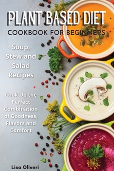 Plant Based Diet Cookbook for Beginners: Soup, Stew and Salad Recipes. Cook Up the Perfect Combination of Goodness, Flavors and Comfort.