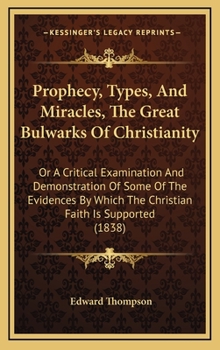 Prophecy, Types, And Miracles, The Great Bulwarks Of Christianity: Or A Critical Examination And Demonstration Of Some Of The Evidences By Which The Christian Faith Is Supported