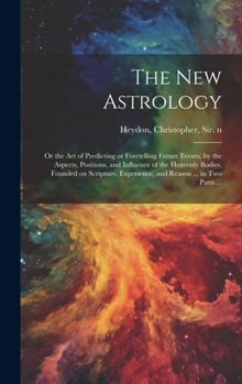The New Astrology; or the Art of Predicting or Foretelling Future Events, by the Aspects, Positions, and Influence of the Heavenly Bodies, Founded on ... Experience, and Reason ... in Two Parts ...