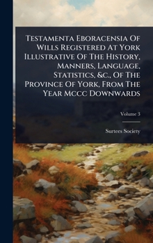 Testamenta Eboracensia Of Wills Registered At York Illustrative Of The History, Manners, Language, Statistics, &c., Of The Province Of York, From The Year Mccc Downwards