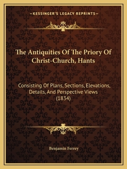 The Antiquities Of The Priory Of Christ-Church, Hants: Consisting Of Plans, Sections, Elevations, Details, And Perspective Views