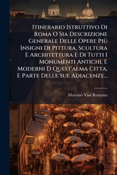 Itinerario Istruttivo Di Roma O Sia Descrizione Generale Delle Opere Più Insigni Di Pittura, Scultura E Architettura E Di Tutti I Monumenti Antichi, E ... Delle Sue Adiacenze...